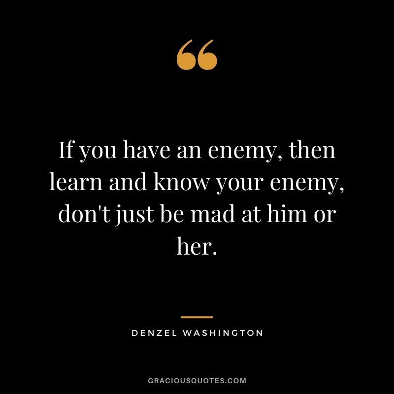 If you have an enemy, then learn and know your enemy, don't just be mad at him or her.
