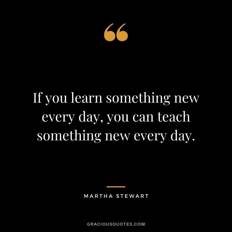 If you learn something new every day, you can teach something new every day.