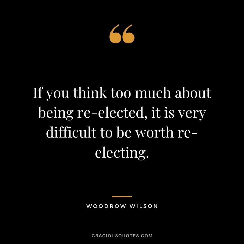 If you think too much about being re-elected, it is very difficult to be worth re-electing.