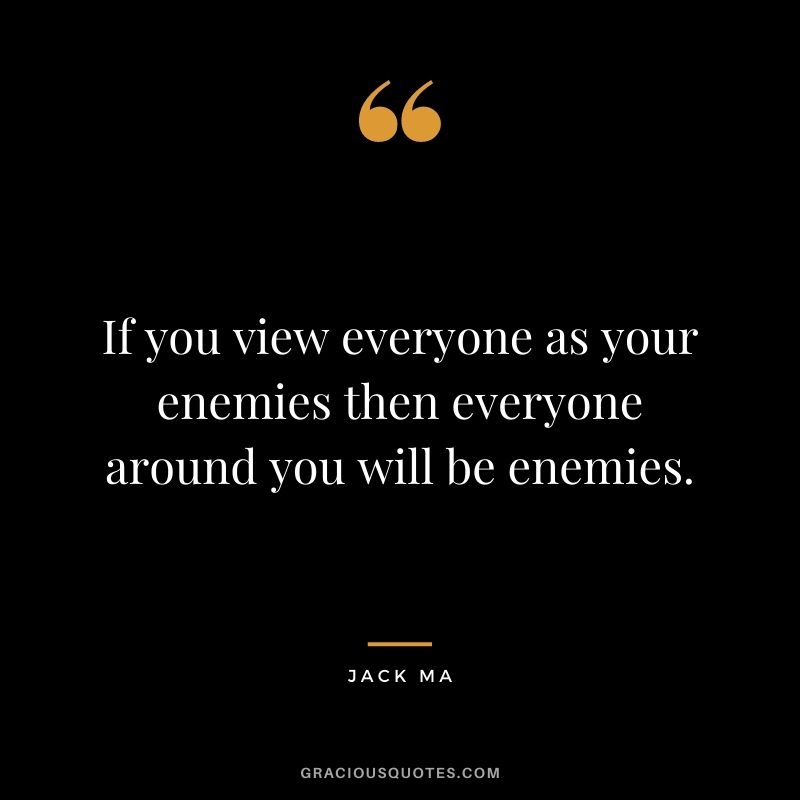 If you view everyone as your enemies then everyone around you will be enemies.