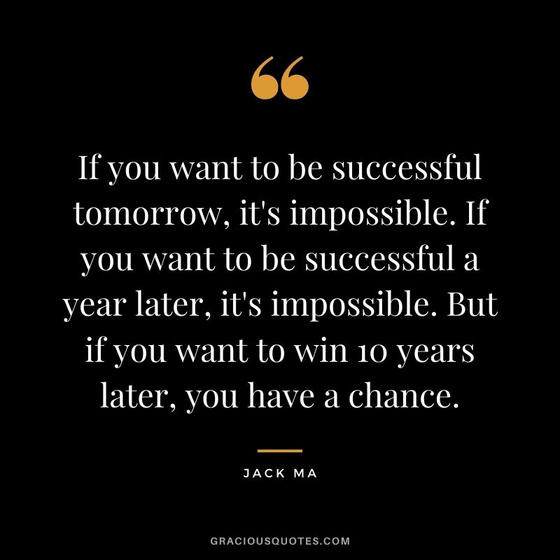 If you want to be successful tomorrow, it's impossible. If you want to be successful a year later, it's impossible. But if you want to win 10 years later, you have a chance.