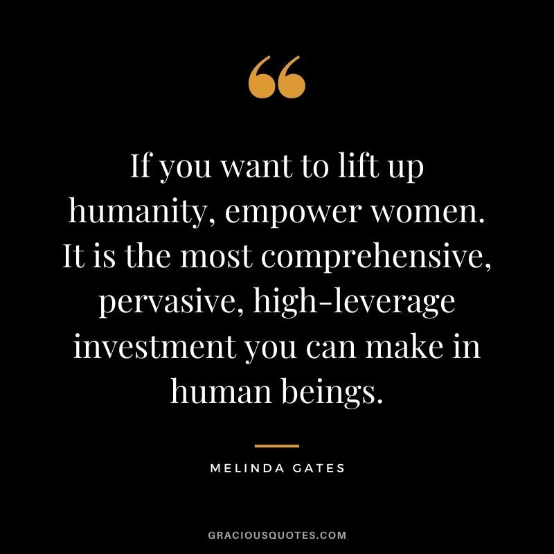 If you want to lift up humanity, empower women. It is the most comprehensive, pervasive, high-leverage investment you can make in human beings.