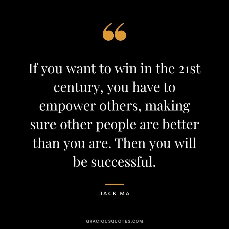If you want to win in the 21st century, you have to empower others, making sure other people are better than you are. Then you will be successful.