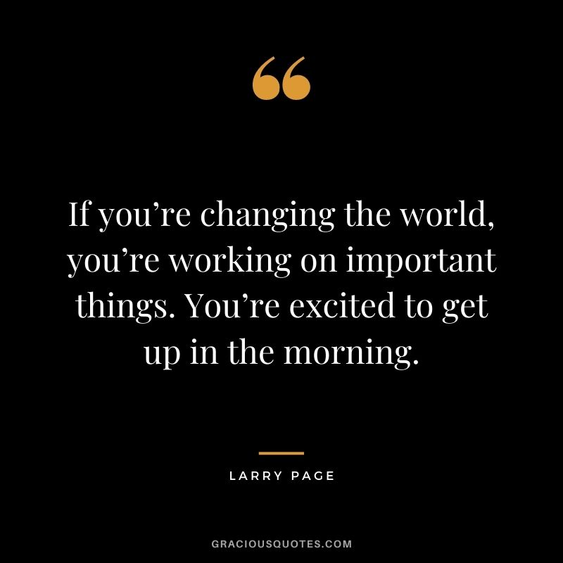 If you’re changing the world, you’re working on important things. You’re excited to get up in the morning.