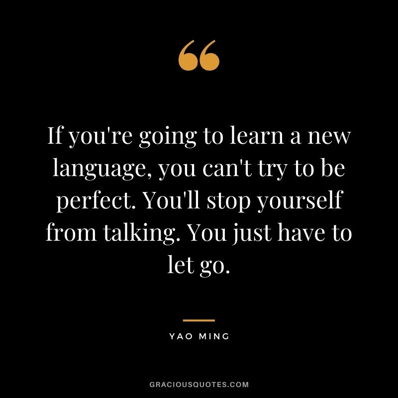 If you're going to learn a new language, you can't try to be perfect. You'll stop yourself from talking. You just have to let go.