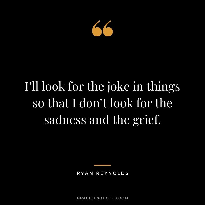 I’ll look for the joke in things so that I don’t look for the sadness and the grief.