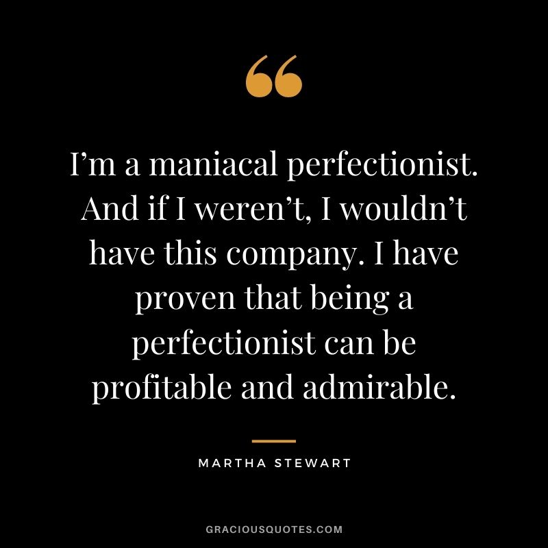 I’m a maniacal perfectionist. And if I weren’t, I wouldn’t have this company. I have proven that being a perfectionist can be profitable and admirable.