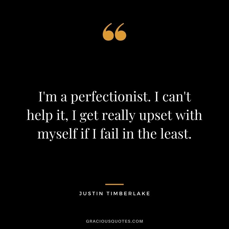 I'm a perfectionist. I can't help it, I get really upset with myself if I fail in the least.