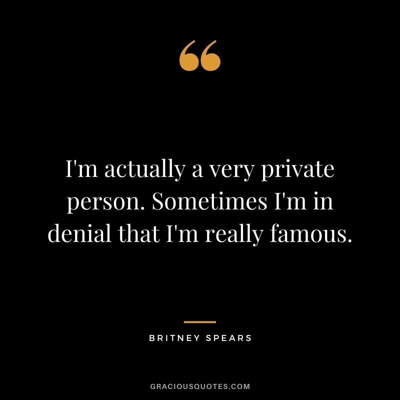 I'm actually a very private person. Sometimes I'm in denial that I'm really famous.