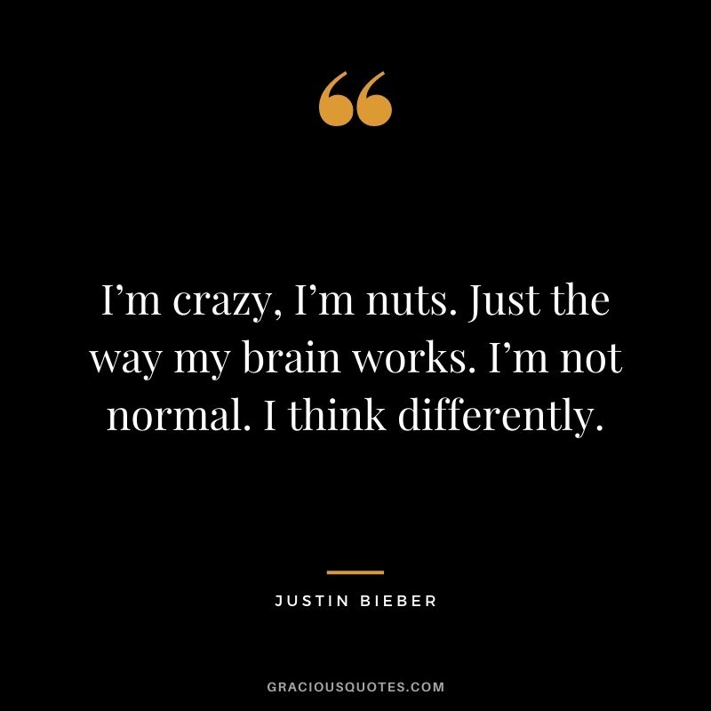 I’m crazy, I’m nuts. Just the way my brain works. I’m not normal. I think differently.
