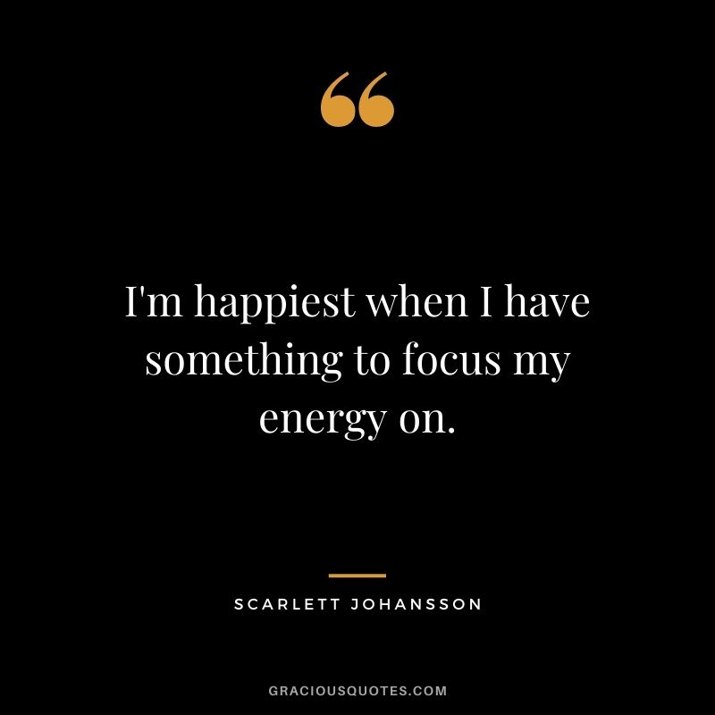 I'm happiest when I have something to focus my energy on.