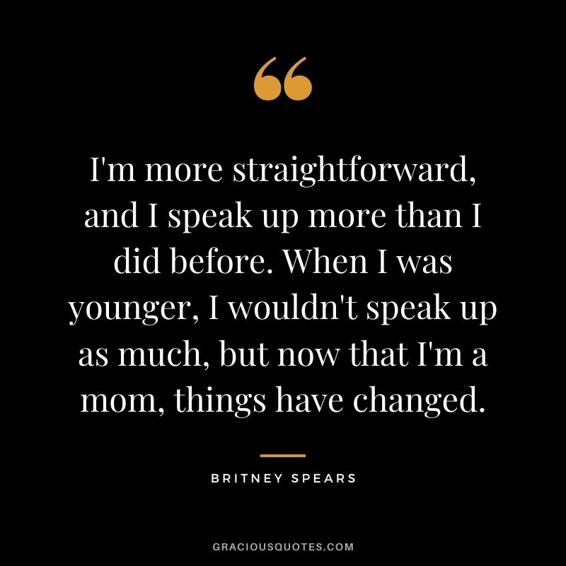 I'm more straightforward, and I speak up more than I did before. When I was younger, I wouldn't speak up as much, but now that I'm a mom, things have changed.