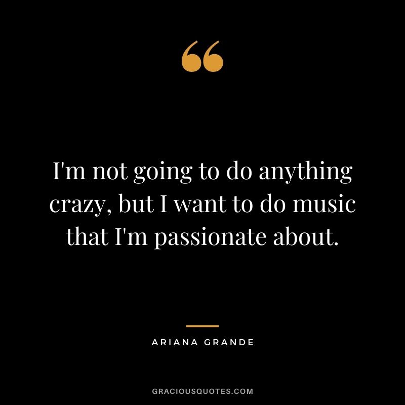 I'm not going to do anything crazy, but I want to do music that I'm passionate about.
