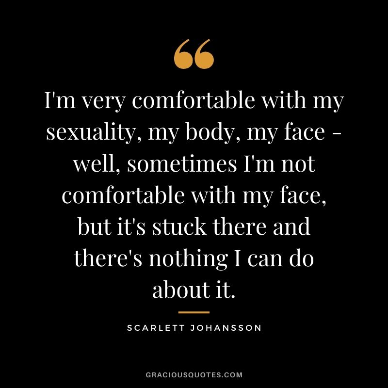 I'm very comfortable with my sexuality, my body, my face - well, sometimes I'm not comfortable with my face, but it's stuck there and there's nothing I can do about it.