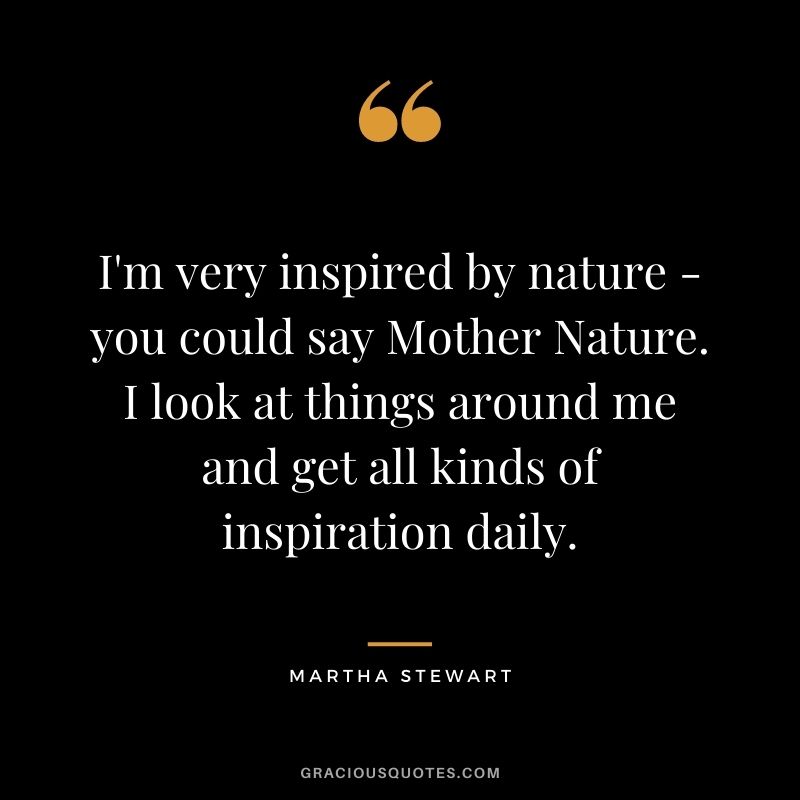 I'm very inspired by nature - you could say Mother Nature. I look at things around me and get all kinds of inspiration daily.