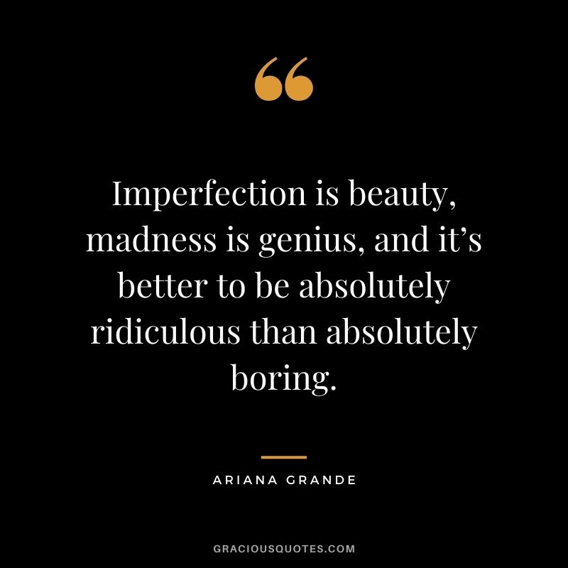 Imperfection is beauty, madness is genius, and it’s better to be absolutely ridiculous than absolutely boring.