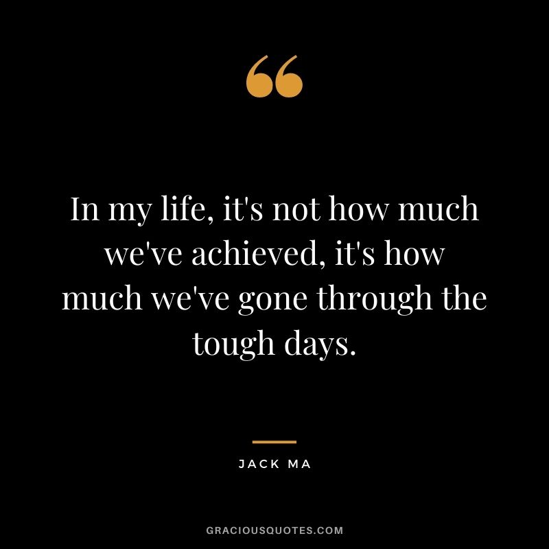 In my life, it's not how much we've achieved, it's how much we've gone through the tough days.