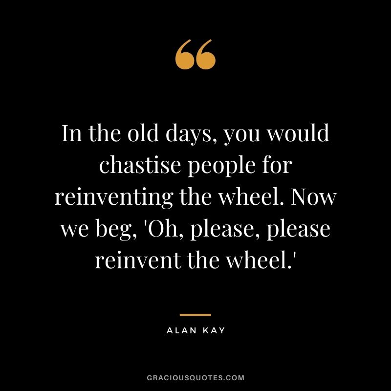 In the old days, you would chastise people for reinventing the wheel. Now we beg, 'Oh, please, please reinvent the wheel.'