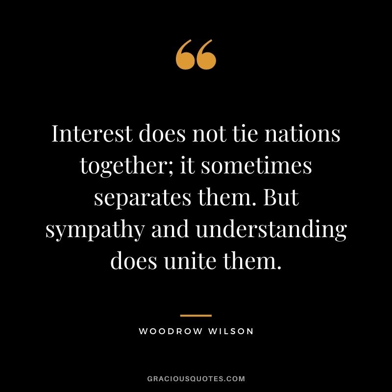 Interest does not tie nations together; it sometimes separates them. But sympathy and understanding does unite them.