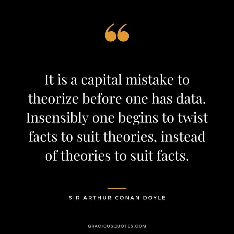 It is a capital mistake to theorize before one has data. Insensibly one begins to twist facts to suit theories, instead of theories to suit facts.