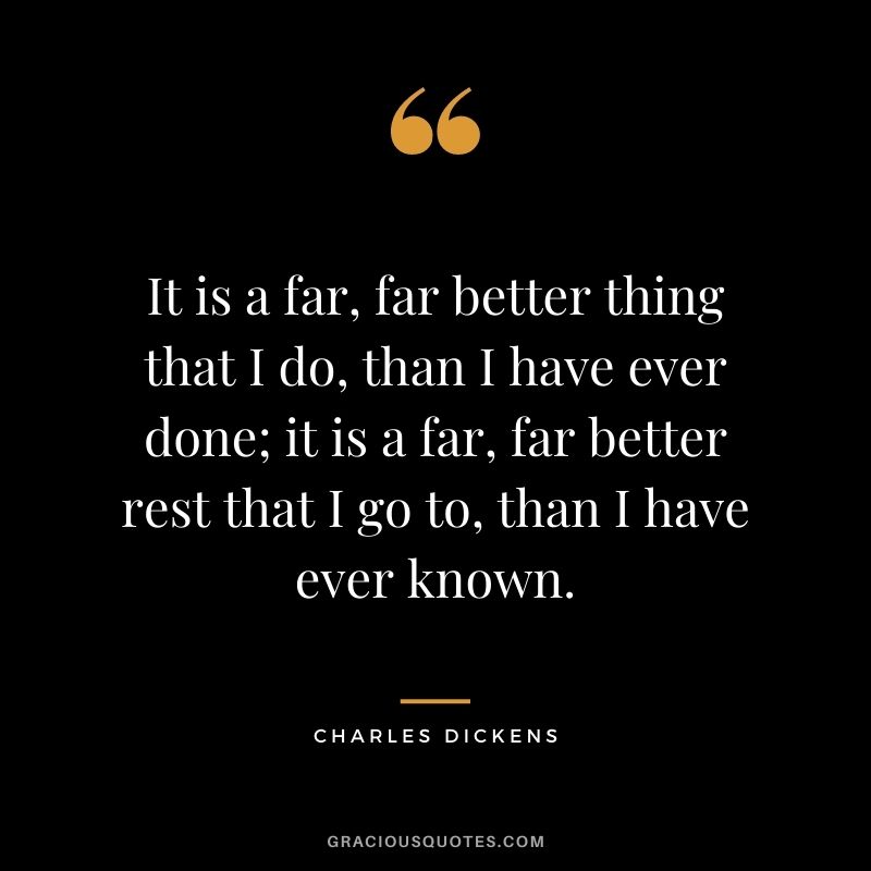 It is a far, far better thing that I do, than I have ever done; it is a far, far better rest that I go to, than I have ever known.