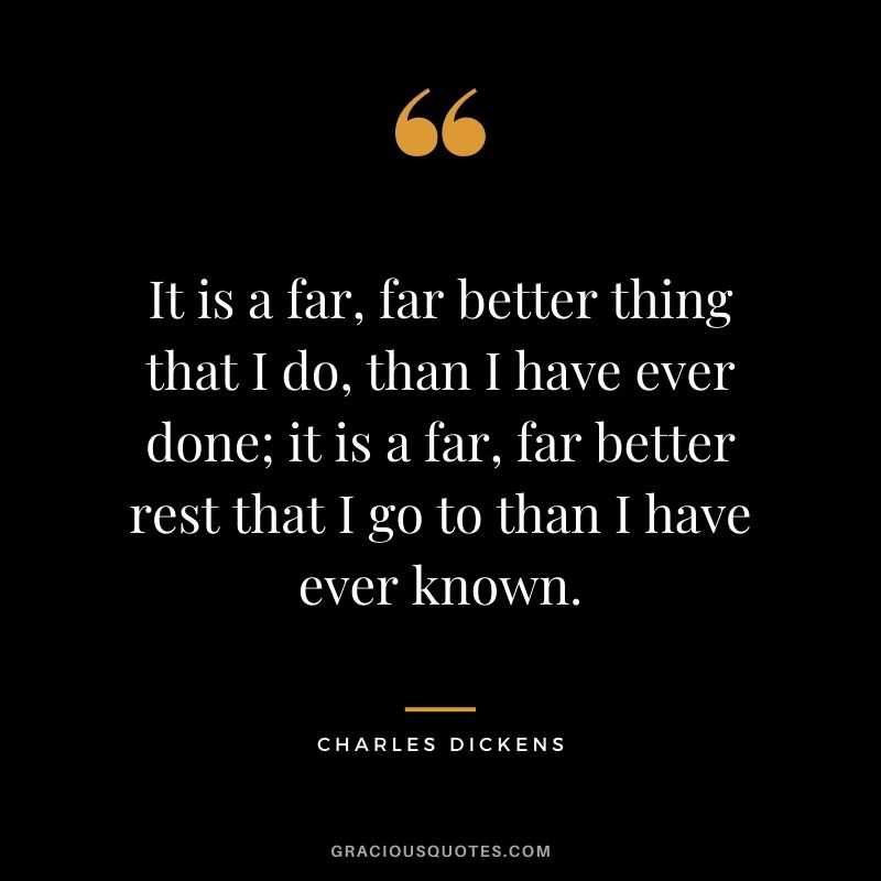 It is a far, far better thing that I do, than I have ever done; it is a far, far better rest that I go to than I have ever known.