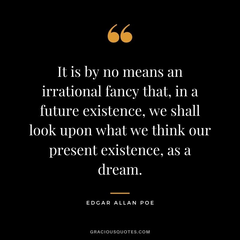 It is by no means an irrational fancy that, in a future existence, we shall look upon what we think our present existence, as a dream.