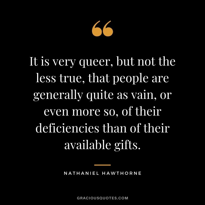 It is very queer, but not the less true, that people are generally quite as vain, or even more so, of their deficiencies than of their available gifts.