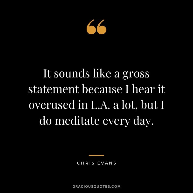 It sounds like a gross statement because I hear it overused in L.A. a lot, but I do meditate every day.