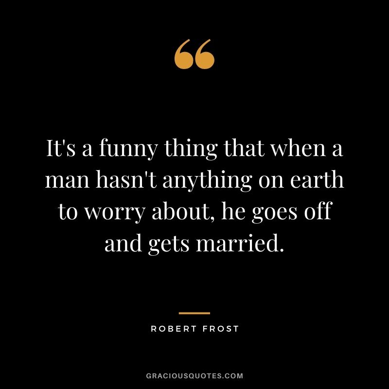 It's a funny thing that when a man hasn't anything on earth to worry about, he goes off and gets married.