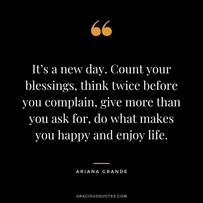 It’s a new day. Count your blessings, think twice before you complain, give more than you ask for, do what makes you happy and enjoy life.