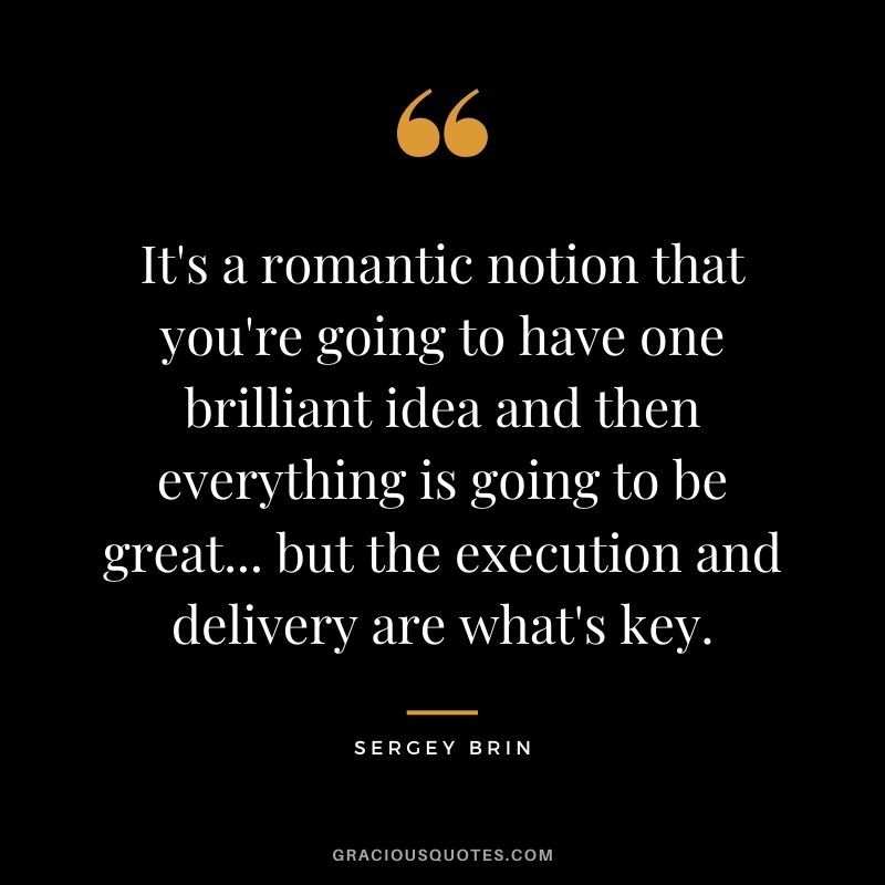 It's a romantic notion that you're going to have one brilliant idea and then everything is going to be great... but the execution and delivery are what's key.