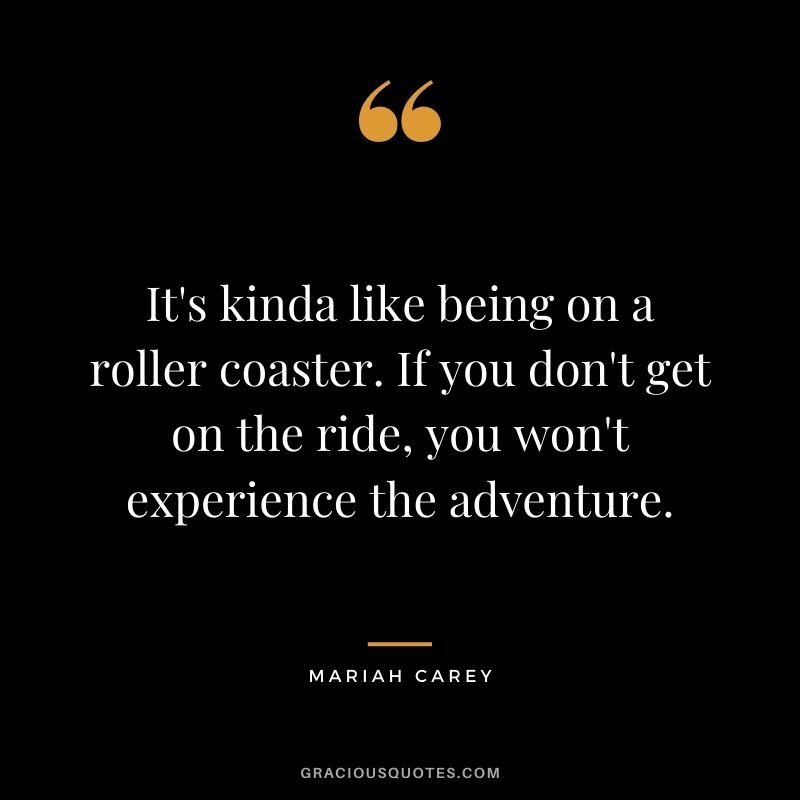 It's kinda like being on a roller coaster. If you don't get on the ride, you won't experience the adventure.