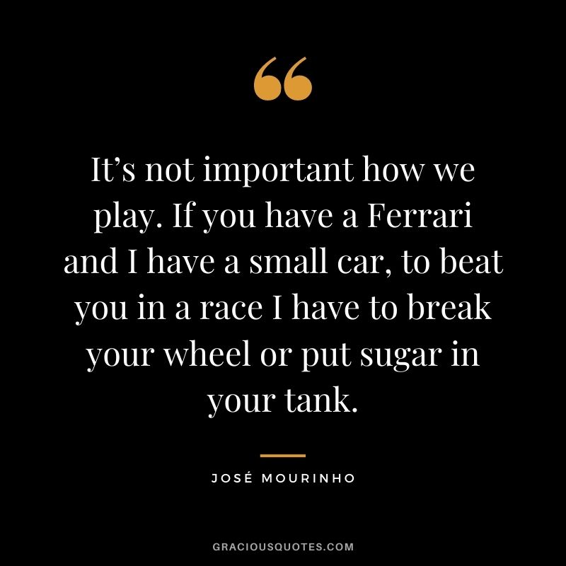 It’s not important how we play. If you have a Ferrari and I have a small car, to beat you in a race I have to break your wheel or put sugar in your tank.