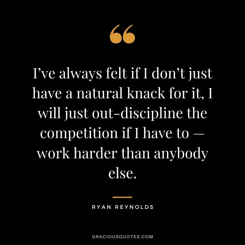 I’ve always felt if I don’t just have a natural knack for it, I will just out-discipline the competition if I have to — work harder than anybody else.