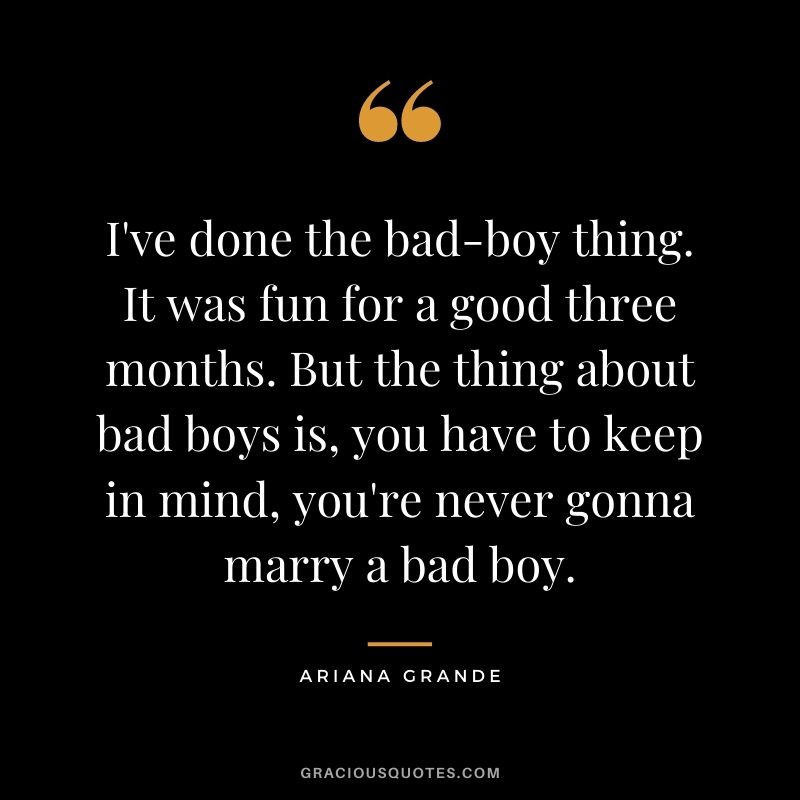 I've done the bad-boy thing. It was fun for a good three months. But the thing about bad boys is, you have to keep in mind, you're never gonna marry a bad boy.