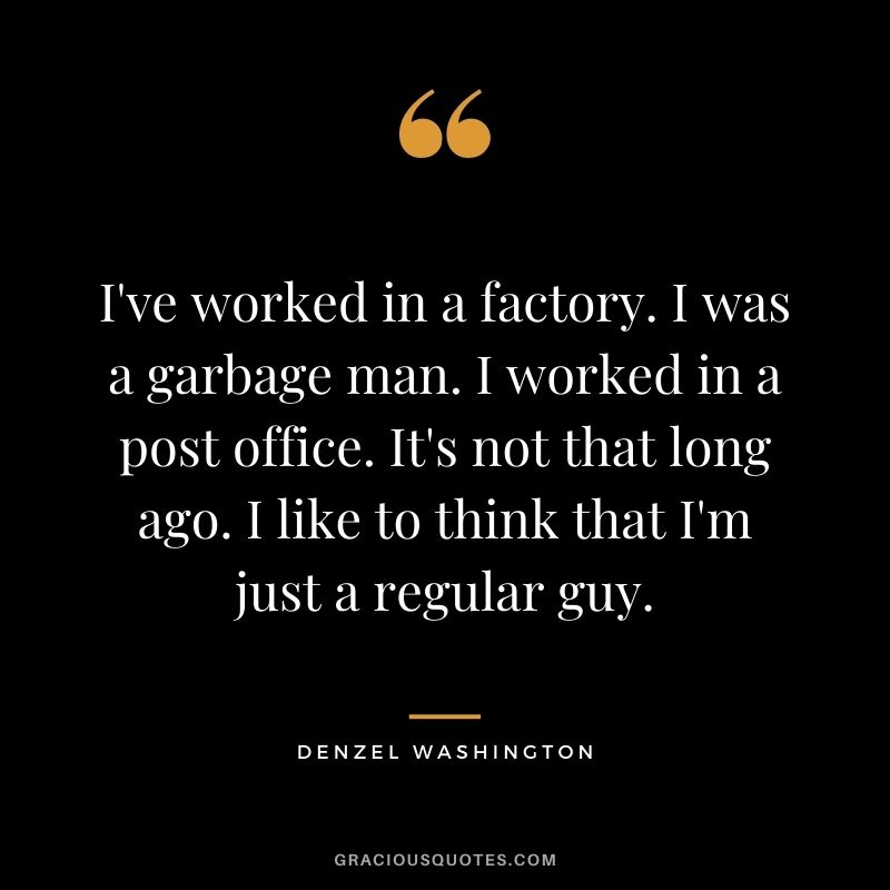 I've worked in a factory. I was a garbage man. I worked in a post office. It's not that long ago. I like to think that I'm just a regular guy.