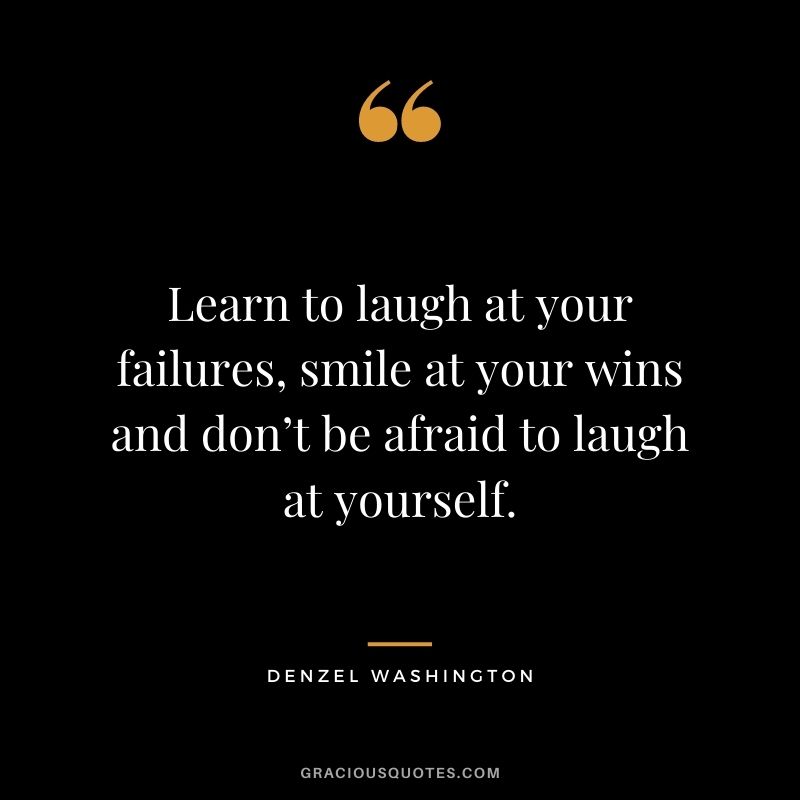 Learn to laugh at your failures, smile at your wins and don’t be afraid to laugh at yourself.