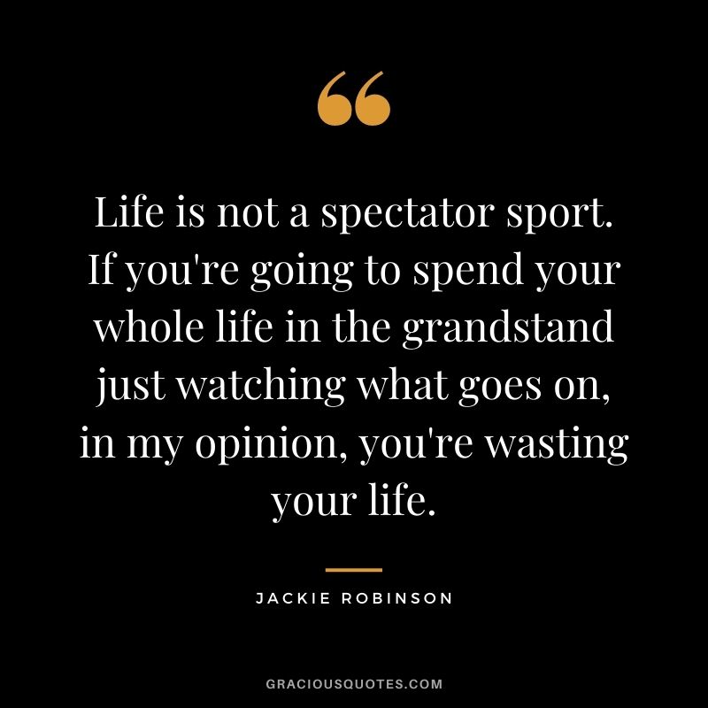Life is not a spectator sport. If you're going to spend your whole life in the grandstand just watching what goes on, in my opinion, you're wasting your life.
