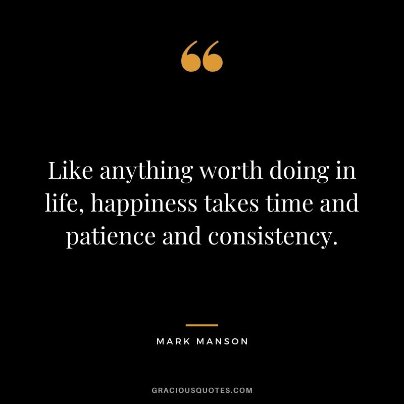 Like anything worth doing in life, happiness takes time and patience and consistency.