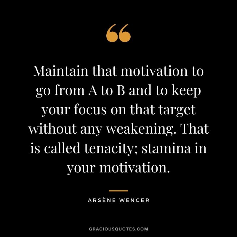 Maintain that motivation to go from A to B and to keep your focus on that target without any weakening. That is called tenacity; stamina in your motivation.