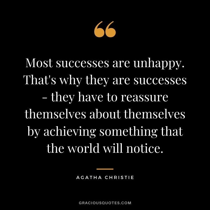 Most successes are unhappy. That's why they are successes - they have to reassure themselves about themselves by achieving something that the world will notice.