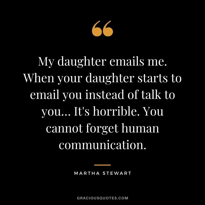 My daughter emails me. When your daughter starts to email you instead of talk to you… It's horrible. You cannot forget human communication.