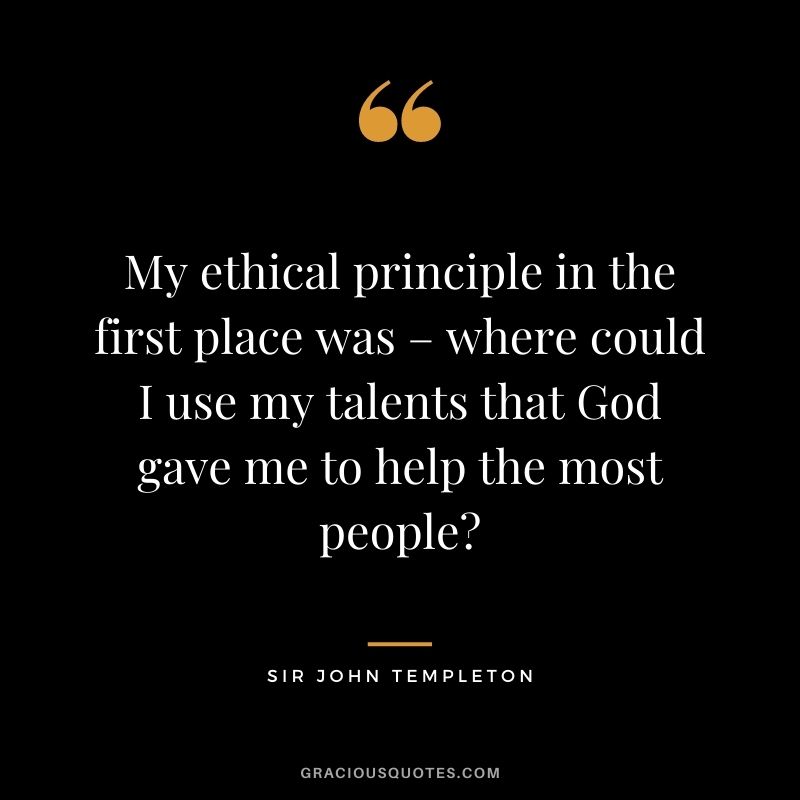 My ethical principle in the first place was – where could I use my talents that God gave me to help the most people?