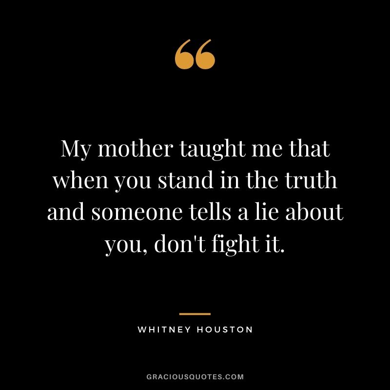 My mother taught me that when you stand in the truth and someone tells a lie about you, don't fight it.