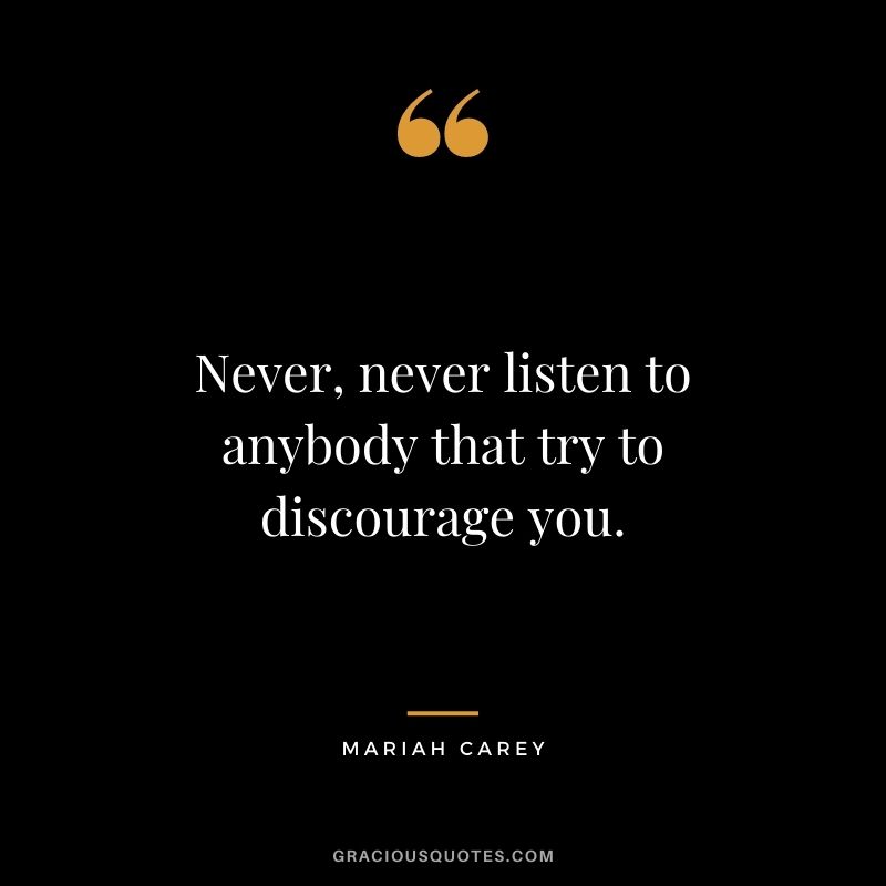 Never, never listen to anybody that try to discourage you.