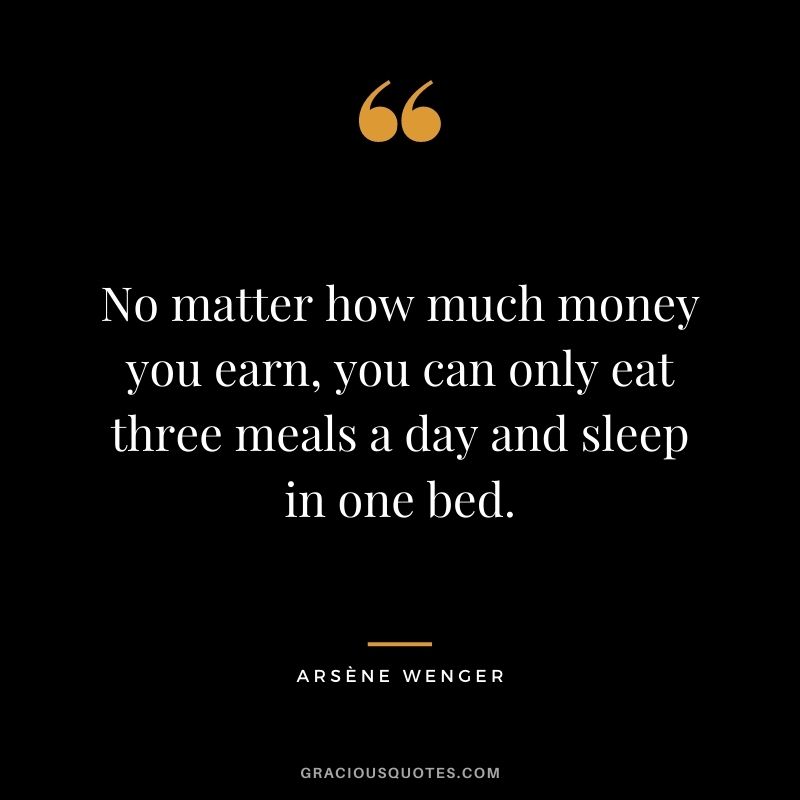 No matter how much money you earn, you can only eat three meals a day and sleep in one bed.