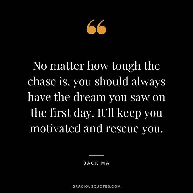 No matter how tough the chase is, you should always have the dream you saw on the first day. It’ll keep you motivated and rescue you.