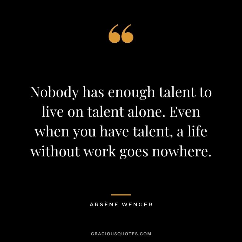 Nobody has enough talent to live on talent alone. Even when you have talent, a life without work goes nowhere.