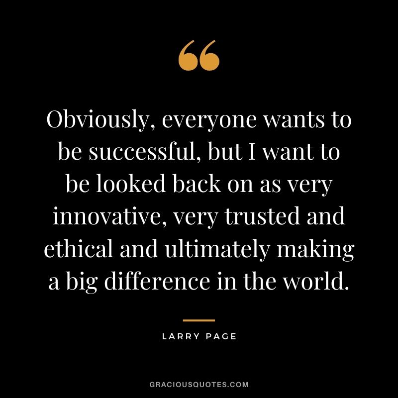 Obviously, everyone wants to be successful, but I want to be looked back on as very innovative, very trusted and ethical and ultimately making a big difference in the world.